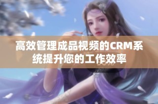 高效管理成品视频的CRM系统提升您的工作效率