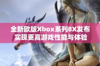 全新欧版Xbox系列8X发布 实现更高游戏性能与体验