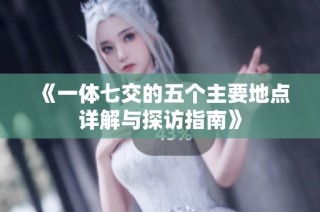 《一体七交的五个主要地点详解与探访指南》
