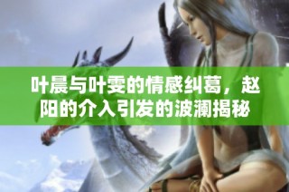 叶晨与叶雯的情感纠葛，赵阳的介入引发的波澜揭秘