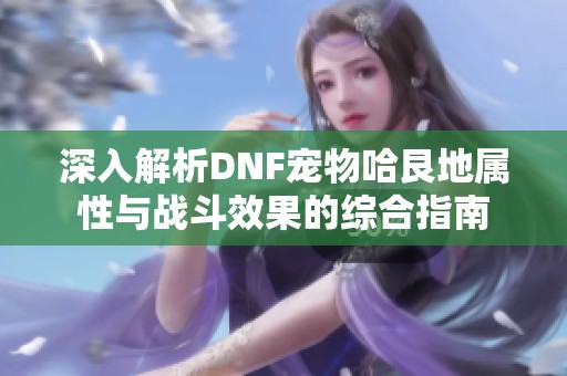 深入解析DNF宠物哈艮地属性与战斗效果的综合指南