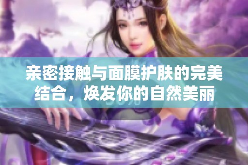 亲密接触与面膜护肤的完美结合，焕发你的自然美丽