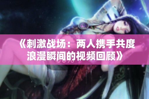 《刺激战场：两人携手共度浪漫瞬间的视频回顾》