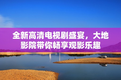 全新高清电视剧盛宴，大地影院带你畅享观影乐趣