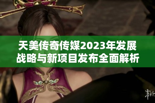 天美传奇传媒2023年发展战略与新项目发布全面解析