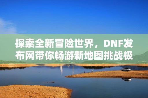 探索全新冒险世界，DNF发布网带你畅游新地图挑战极限