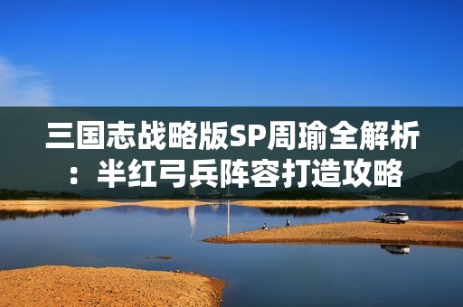 三国志战略版SP周瑜全解析：半红弓兵阵容打造攻略