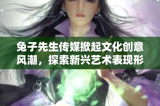 兔子先生传媒掀起文化创意风潮，探索新兴艺术表现形式