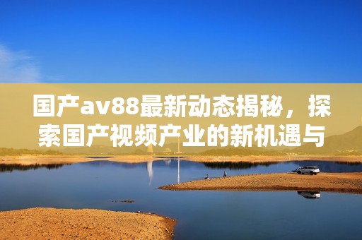 国产av88最新动态揭秘，探索国产视频产业的新机遇与挑战