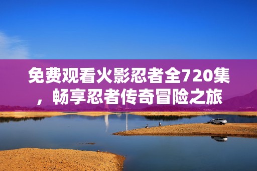 免费观看火影忍者全720集，畅享忍者传奇冒险之旅