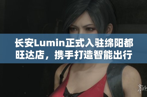 长安Lumin正式入驻绵阳都旺达店，携手打造智能出行新体验