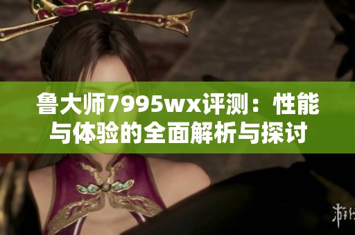 鲁大师7995wx评测：性能与体验的全面解析与探讨