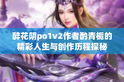 醉花阴po1v2作者酌青栀的精彩人生与创作历程探秘