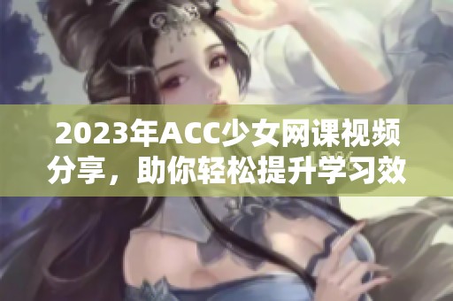 2023年ACC少女网课视频分享，助你轻松提升学习效率