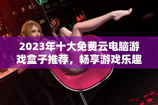 2023年十大免费云电脑游戏盒子推荐，畅享游戏乐趣
