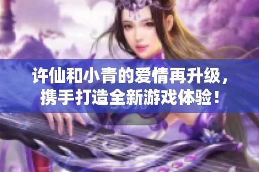 许仙和小青的爱情再升级，携手打造全新游戏体验！