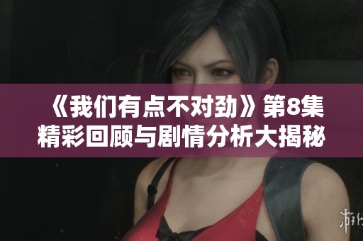 《我们有点不对劲》第8集精彩回顾与剧情分析大揭秘