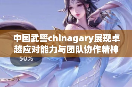 中国武警chinagary展现卓越应对能力与团队协作精神