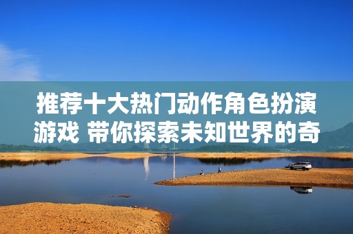 推荐十大热门动作角色扮演游戏 带你探索未知世界的奇妙旅程