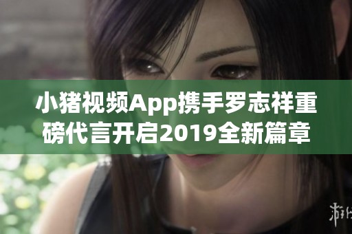 小猪视频App携手罗志祥重磅代言开启2019全新篇章