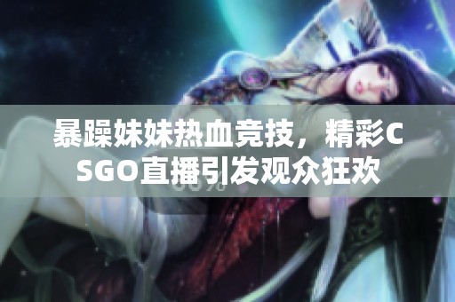 暴躁妹妹热血竞技，精彩CSGO直播引发观众狂欢