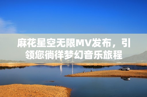 麻花星空无限MV发布，引领您徜徉梦幻音乐旅程