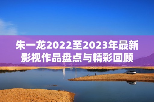 朱一龙2022至2023年最新影视作品盘点与精彩回顾