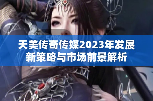 天美传奇传媒2023年发展新策略与市场前景解析