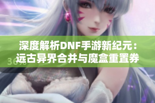 深度解析DNF手游新纪元：远古异界合并与魔盒重置券玩法革新