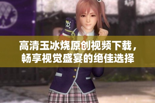 高清玉冰烧原创视频下载，畅享视觉盛宴的绝佳选择