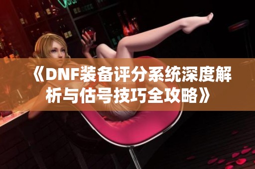 《DNF装备评分系统深度解析与估号技巧全攻略》