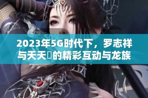 2023年5G时代下，罗志祥与天天奭的精彩互动与龙族探秘