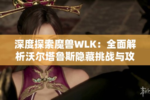 深度探索魔兽WLK：全面解析沃尔塔鲁斯隐藏挑战与攻略！