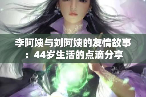 李阿姨与刘阿姨的友情故事：44岁生活的点滴分享