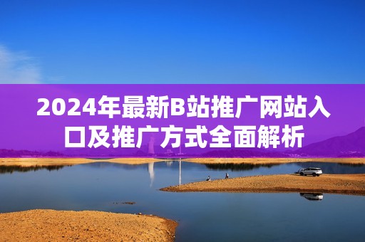 2024年最新B站推广网站入口及推广方式全面解析