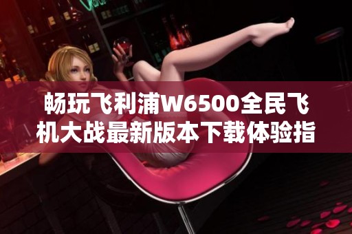 畅玩飞利浦W6500全民飞机大战最新版本下载体验指南