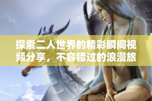 探索二人世界的精彩瞬间视频分享，不容错过的浪漫旅程