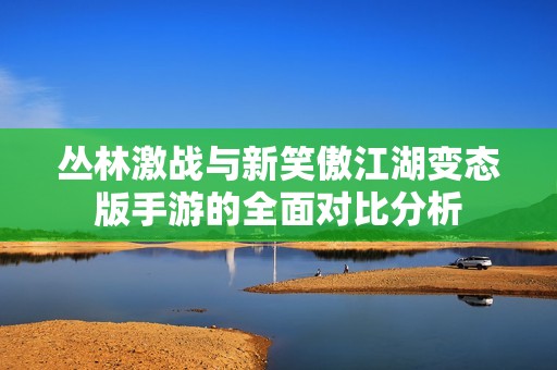 丛林激战与新笑傲江湖变态版手游的全面对比分析