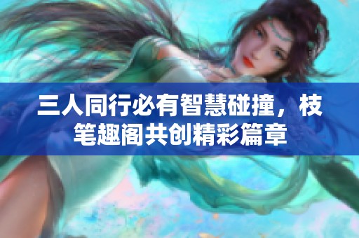 三人同行必有智慧碰撞，枝笔趣阁共创精彩篇章