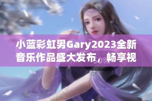 小蓝彩虹男Gary2023全新音乐作品盛大发布，畅享视听盛宴