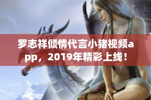 罗志祥倾情代言小猪视频app，2019年精彩上线！