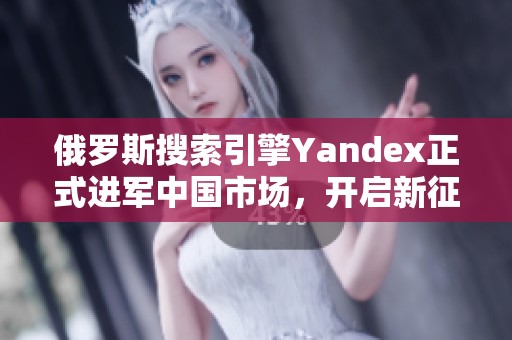 俄罗斯搜索引擎Yandex正式进军中国市场，开启新征程