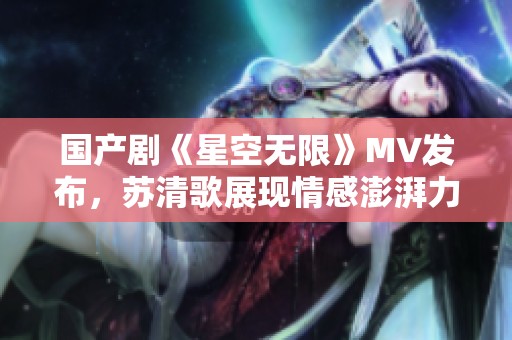 国产剧《星空无限》MV发布，苏清歌展现情感澎湃力量