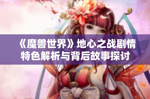 《魔兽世界》地心之战剧情特色解析与背后故事探讨