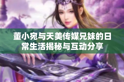 董小宛与天美传媒兄妹的日常生活揭秘与互动分享