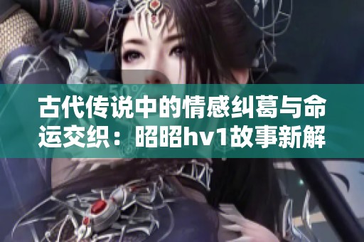 古代传说中的情感纠葛与命运交织：昭昭hv1故事新解