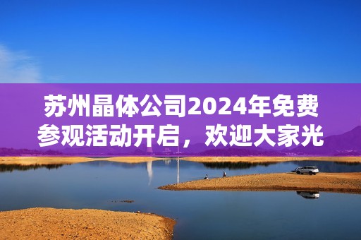 苏州晶体公司2024年免费参观活动开启，欢迎大家光临体验