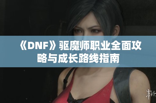 《DNF》驱魔师职业全面攻略与成长路线指南