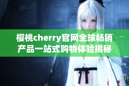 樱桃cherry官网全球畅销产品一站式购物体验揭秘