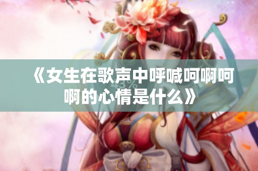 《女生在歌声中呼喊呵啊呵啊的心情是什么》